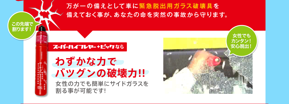 万が一の備えとして車に緊急脱出用ガラス破壊具を備えておく事が、あなたの命を突然の事故から守ります。スーパーハイフレヤー＋ピックならわずかな力でバツグンの破壊力!!女性の力でも簡単にサイドガラスを割る事が可能です!