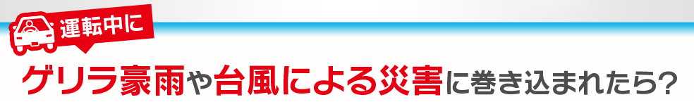 運転中にゲリラ豪雨や台風による災害に巻き込まれたら？